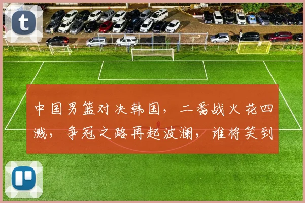 中国男篮对决韩国，二番战火花四溅，争冠之路再起波澜，谁将笑到最后