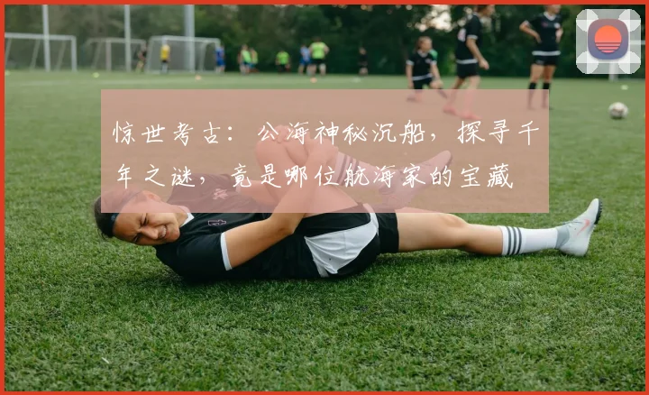 惊世考古：公海神秘沉船，探寻千年之谜，竟是哪位航海家的宝藏