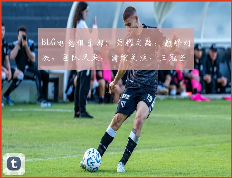 BLG电竞俱乐部：荣耀之路，巅峰对决，团队风采，持续关注，三冠王归来
