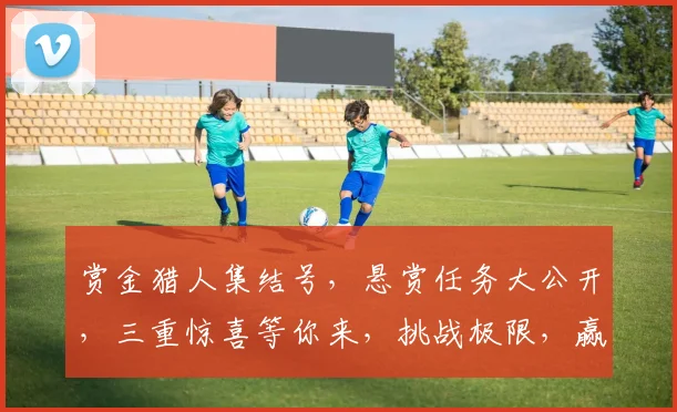 赏金猎人集结号，悬赏任务大公开，三重惊喜等你来，挑战极限，赢取丰厚奖励