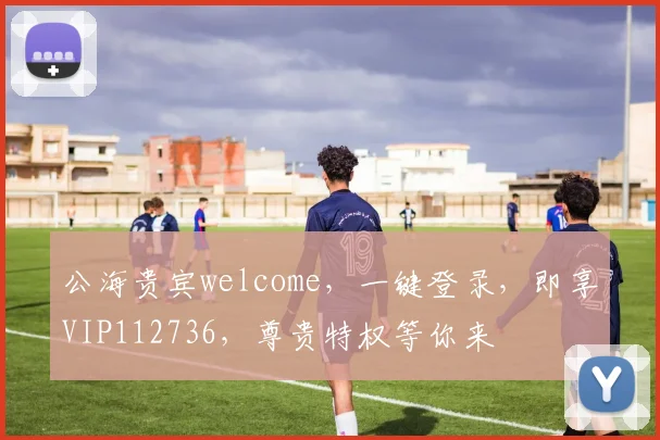 公海贵宾welcome，一键登录，即享VIP112736，尊贵特权等你来