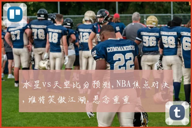 水星vs天空比分预测,NBA焦点对决,谁将笑傲江湖,悬念重重