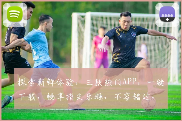 探索新鲜体验，三款热门APP，一键下载，畅享指尖乐趣，不容错过，快来试试