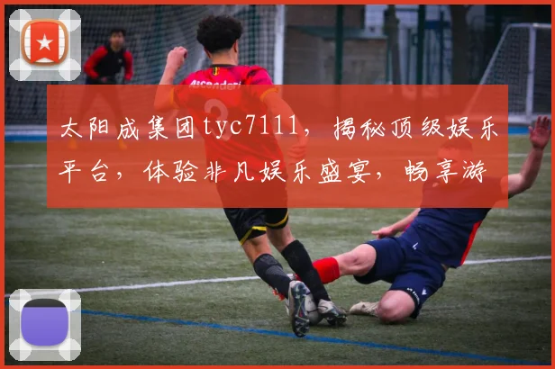 太阳成集团tyc7111，揭秘顶级娱乐平台，体验非凡娱乐盛宴，畅享游戏乐趣三重礼